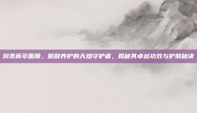 润美菁萃面膜，肌肤养护的天然守护者，揭秘其卓越功效与护肤秘诀