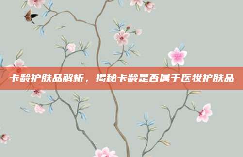 卡龄护肤品解析，揭秘卡龄是否属于医妆护肤品