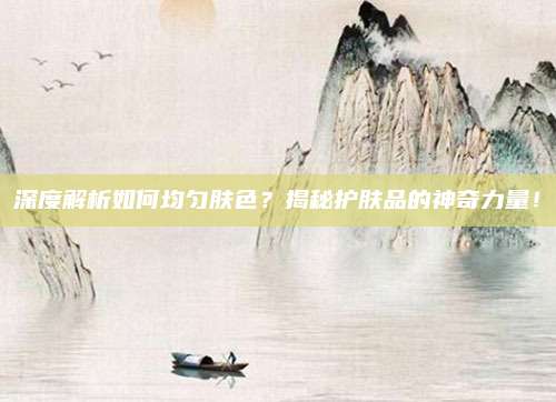 深度解析如何均匀肤色？揭秘护肤品的神奇力量！