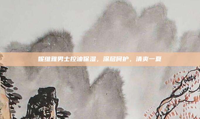 妮维雅男士控油保湿，深层呵护，清爽一夏