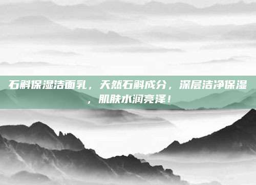 石斛保湿洁面乳,天然石斛成分,深层洁净保湿,肌肤水润亮泽!
