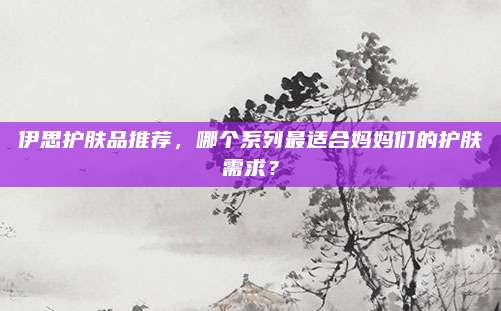 伊思护肤品推荐，哪个系列最适合妈妈们的护肤需求？