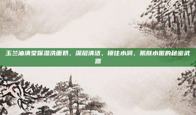 玉兰油清莹保湿洗面奶，深层清洁，锁住水润，肌肤水嫩的秘密武器