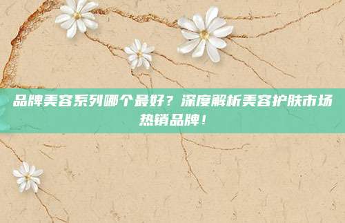 品牌美容系列哪个最好？深度解析美容护肤市场热销品牌！