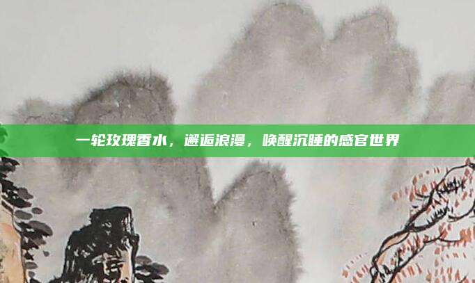 一轮玫瑰香水，邂逅浪漫，唤醒沉睡的感官世界