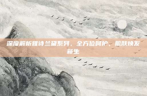 深度解析雅诗兰黛系列，全方位呵护，肌肤焕发新生