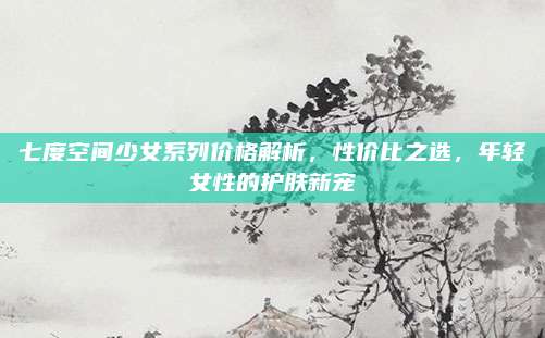 七度空间少女系列价格解析，性价比之选，年轻女性的护肤新宠