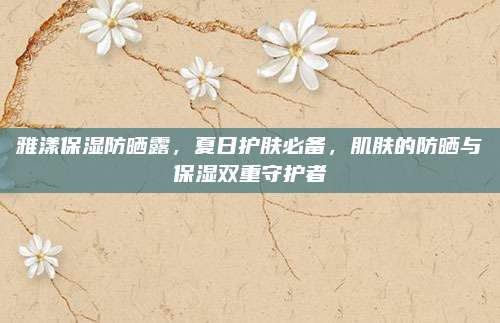 雅漾保湿防晒露，夏日护肤必备，肌肤的防晒与保湿双重守护者