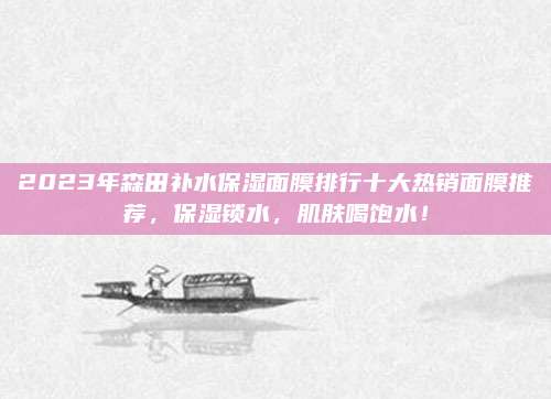 2023年森田补水保湿面膜排行十大热销面膜推荐,保湿锁水,肌肤喝饱水!