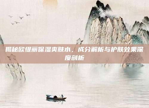 揭秘欧缇丽保湿爽肤水,成分解析与护肤效果深度剖析