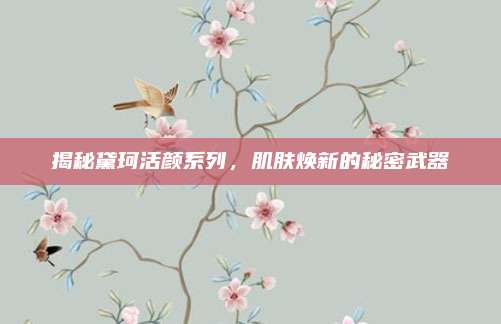 揭秘黛珂活颜系列,肌肤焕新的秘密武器