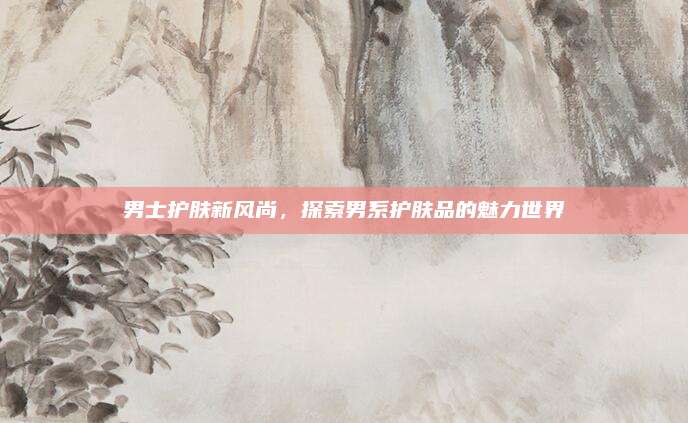 男士护肤新风尚,探索男系护肤品的魅力世界