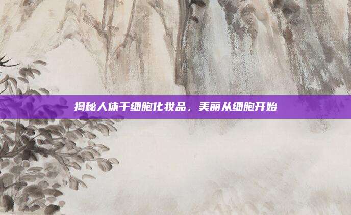揭秘人体干细胞化妆品,美丽从细胞开始