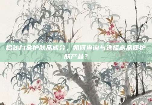 揭秘白金护肤品成分,如何查询与选择高品质护肤产品?