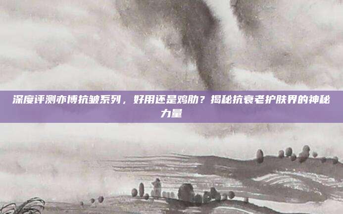 深度评测亦博抗皱系列，好用还是鸡肋？揭秘抗衰老护肤界的神秘力量