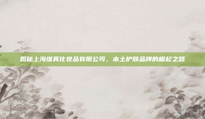 揭秘上海维真化妆品有限公司，本土护肤品牌的崛起之路