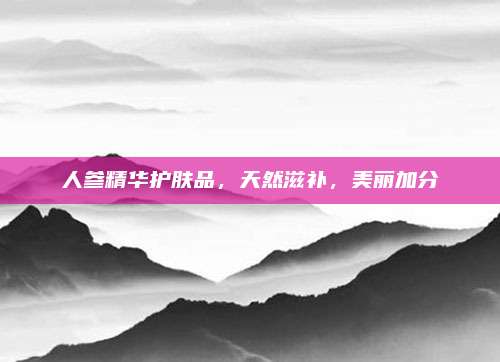 人参精华护肤品，天然滋补，美丽加分