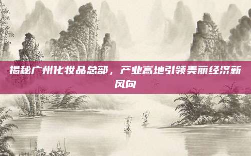 揭秘广州化妆品总部，产业高地引领美丽经济新风向
