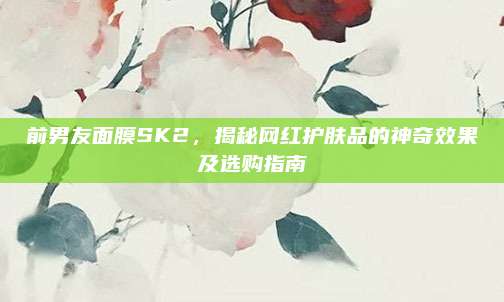 前男友面膜SK2，揭秘网红护肤品的神奇效果及选购指南