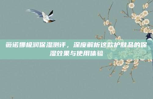 薇诺娜极润保湿测评,深度解析这款护肤品的保湿效果与使用体验