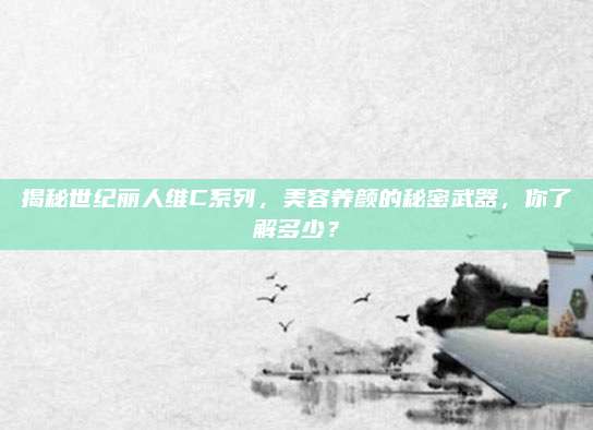 揭秘世纪丽人维C系列，美容养颜的秘密武器，你了解多少？