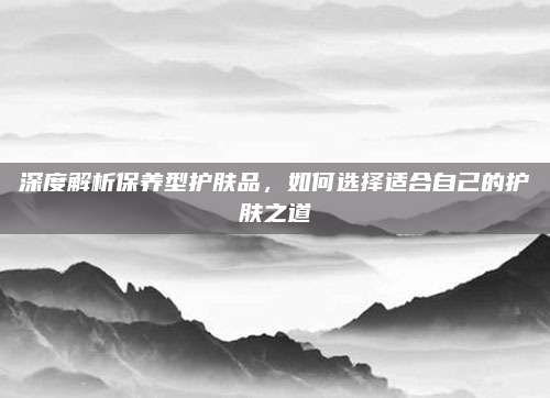 深度解析保养型护肤品，如何选择适合自己的护肤之道