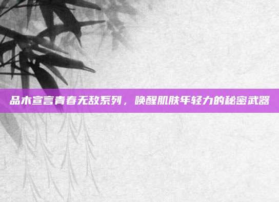 品木宣言青春无敌系列,唤醒肌肤年轻力的秘密武器