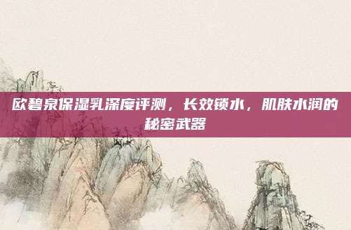 欧碧泉保湿乳深度评测，长效锁水，肌肤水润的秘密武器