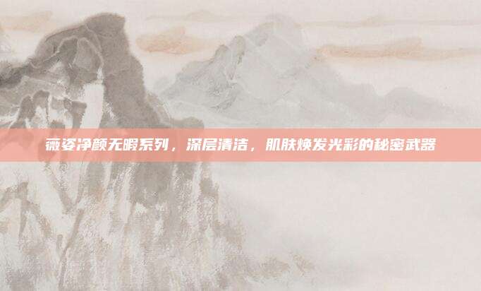 薇姿净颜无暇系列，深层清洁，肌肤焕发光彩的秘密武器
