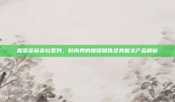 探索菲丽菲拉系列，时尚界的璀璨明珠及其相关产品解析