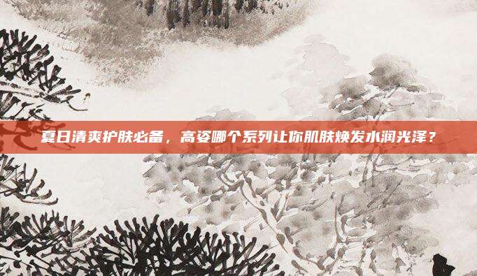 夏日清爽护肤必备，高姿哪个系列让你肌肤焕发水润光泽？