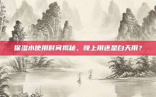 保湿水使用时间揭秘，晚上用还是白天用？