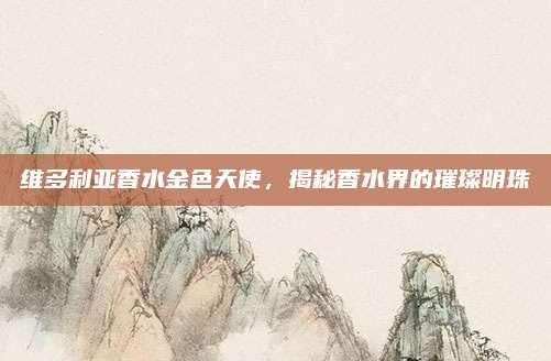 维多利亚香水金色天使，揭秘香水界的璀璨明珠