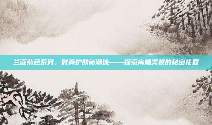 兰蔻紫色系列，时尚护肤新潮流——探索高端美妆的秘密花园
