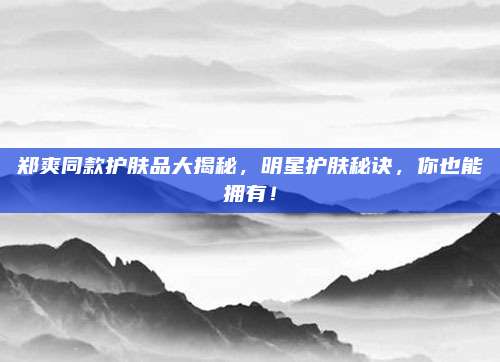 郑爽同款护肤品大揭秘，明星护肤秘诀，你也能拥有！