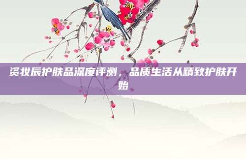 资妆辰护肤品深度评测，品质生活从精致护肤开始