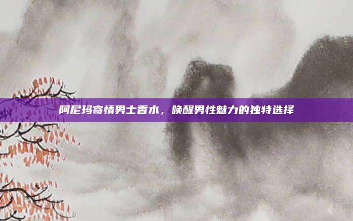 阿尼玛寄情男士香水，唤醒男性魅力的独特选择