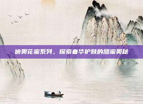 迪奥花蜜系列，探索奢华护肤的甜蜜奥秘
