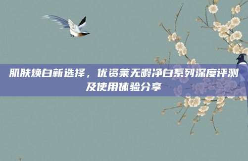 肌肤焕白新选择，优资莱无暇净白系列深度评测及使用体验分享