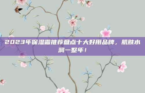 2023年保湿霜推荐盘点十大好用品牌，肌肤水润一整年！