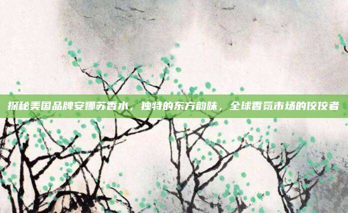 探秘美国品牌安娜苏香水,独特的东方韵味,全球香氛市场的佼佼者