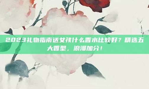 2023礼物指南送女孩什么香水比较好？精选五大香型，浪漫加分！