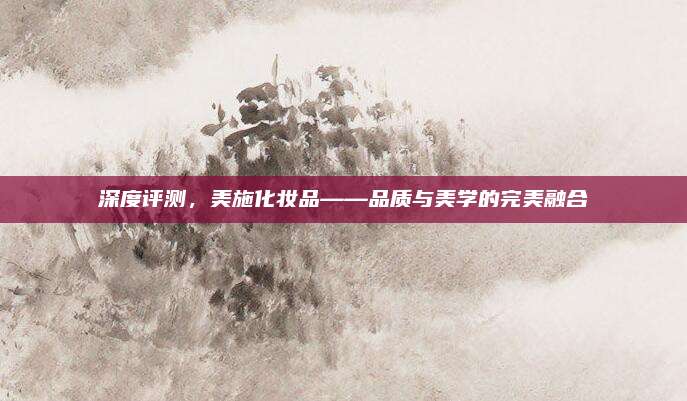 深度评测，美施化妆品——品质与美学的完美融合