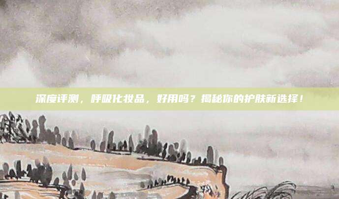 深度评测，呼吸化妆品，好用吗？揭秘你的护肤新选择！