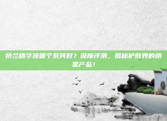 娇兰精华液哪个系列好？深度评测，揭秘护肤界的明星产品！