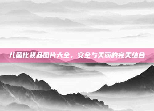 儿童化妆品图片大全,安全与美丽的完美结合