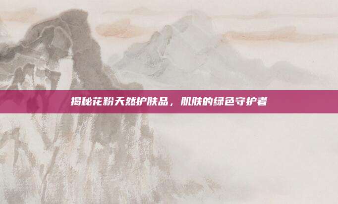 揭秘花粉天然护肤品，肌肤的绿色守护者