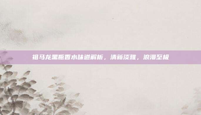 祖马龙黑瓶香水味道解析，清新淡雅，浪漫至极