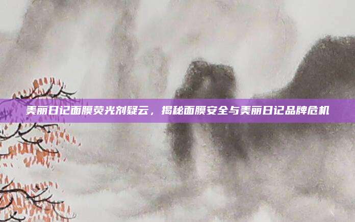 美丽日记面膜荧光剂疑云，揭秘面膜安全与美丽日记品牌危机