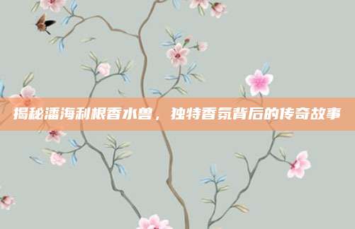 揭秘潘海利根香水兽，独特香氛背后的传奇故事